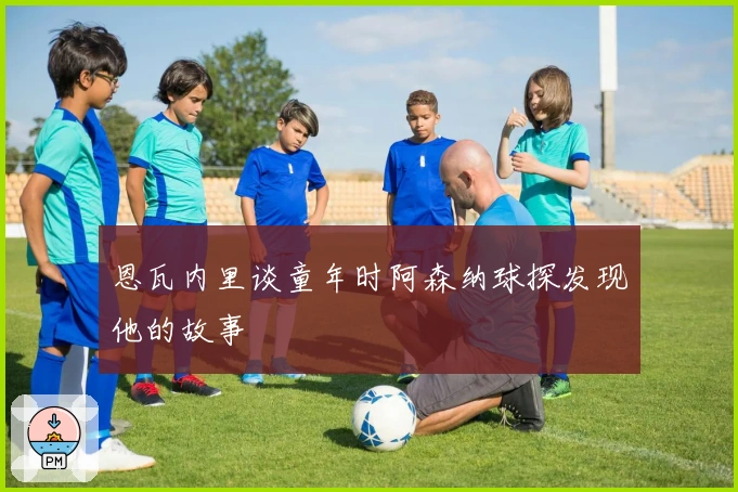 恩瓦内里谈童年时阿森纳球探发现他的故事