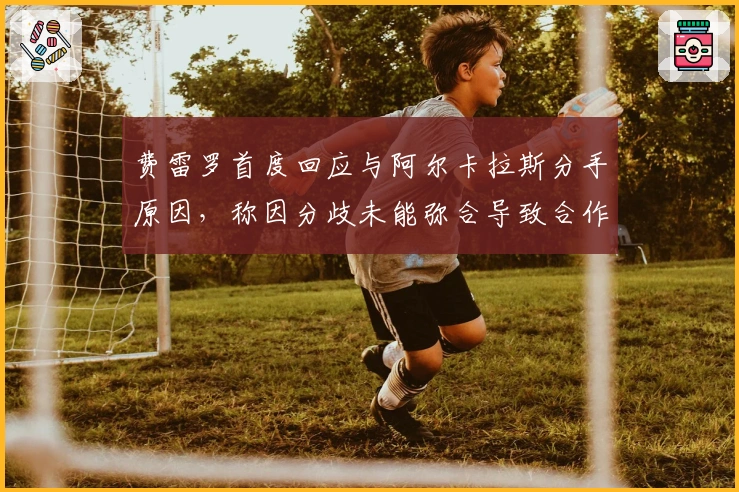 费雷罗首度回应与阿尔卡拉斯分手原因，称因分歧未能弥合导致合作结束