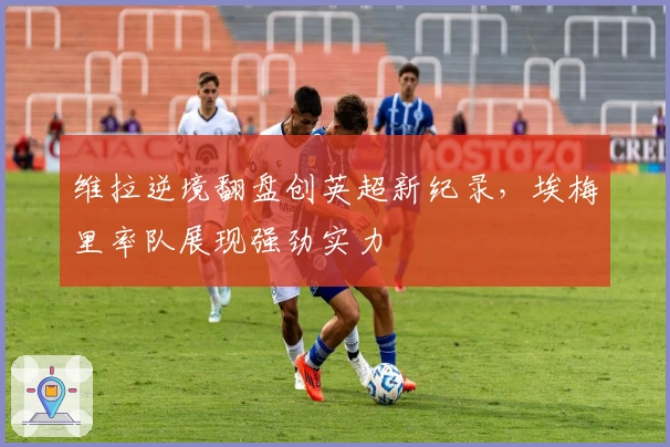 维拉逆境翻盘创英超新纪录，埃梅里率队展现强劲实力