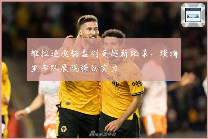 维拉逆境翻盘创英超新纪录，埃梅里率队展现强劲实力