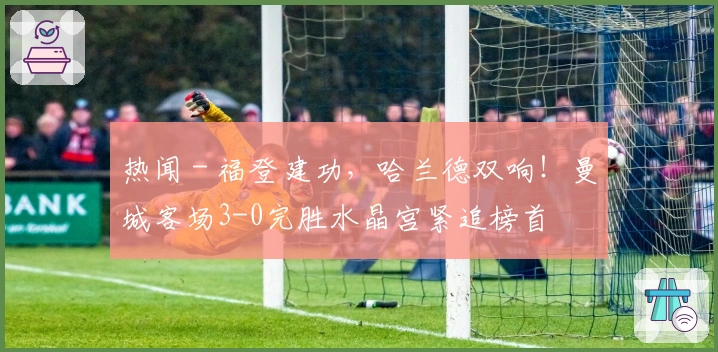 热闻 - 福登建功，哈兰德双响！曼城客场3-0完胜水晶宫紧追榜首