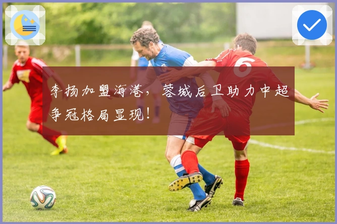 李扬加盟海港，蓉城后卫助力中超争冠格局显现！