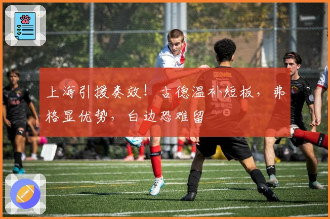 上海引援奏效！古德温补短板，弗格显优势，白边恐难留
