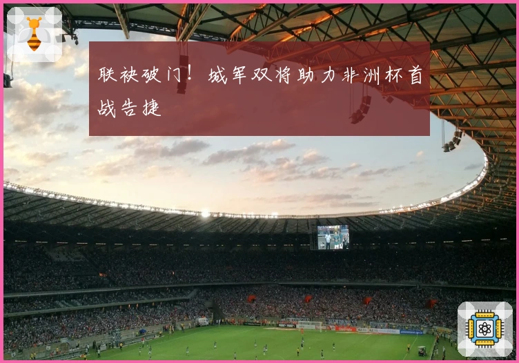 联袂破门！城军双将助力非洲杯首战告捷