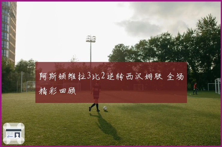 阿斯顿维拉3比2逆转西汉姆联 全场精彩回顾